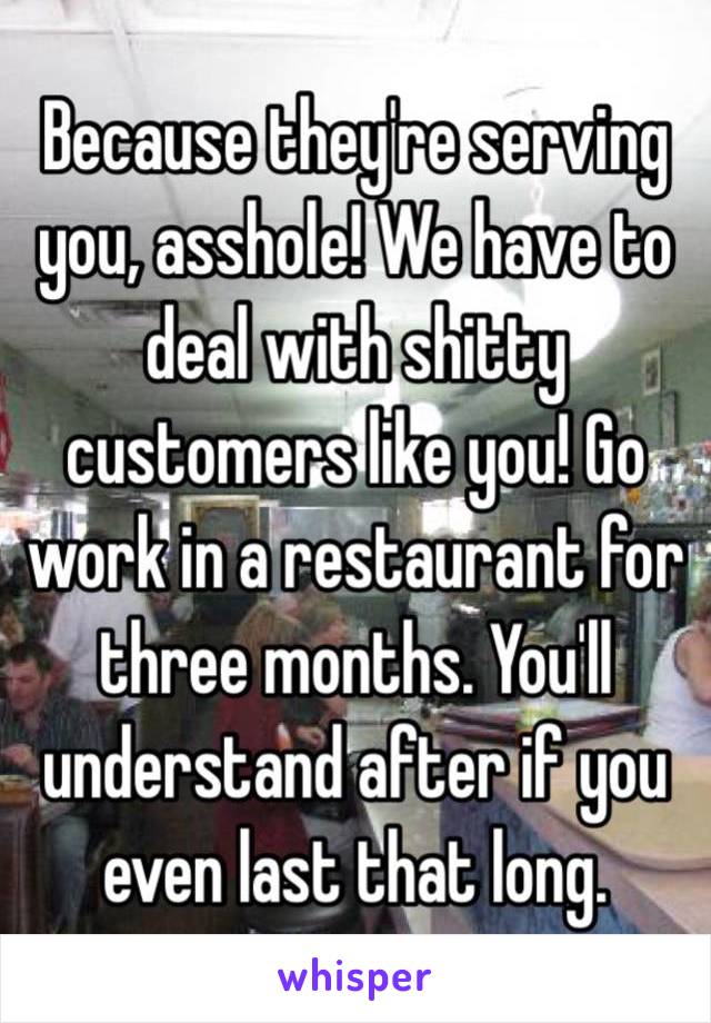 Because they're serving you, asshole! We have to deal with shitty customers like you! Go work in a restaurant for three months. You'll understand after if you even last that long.