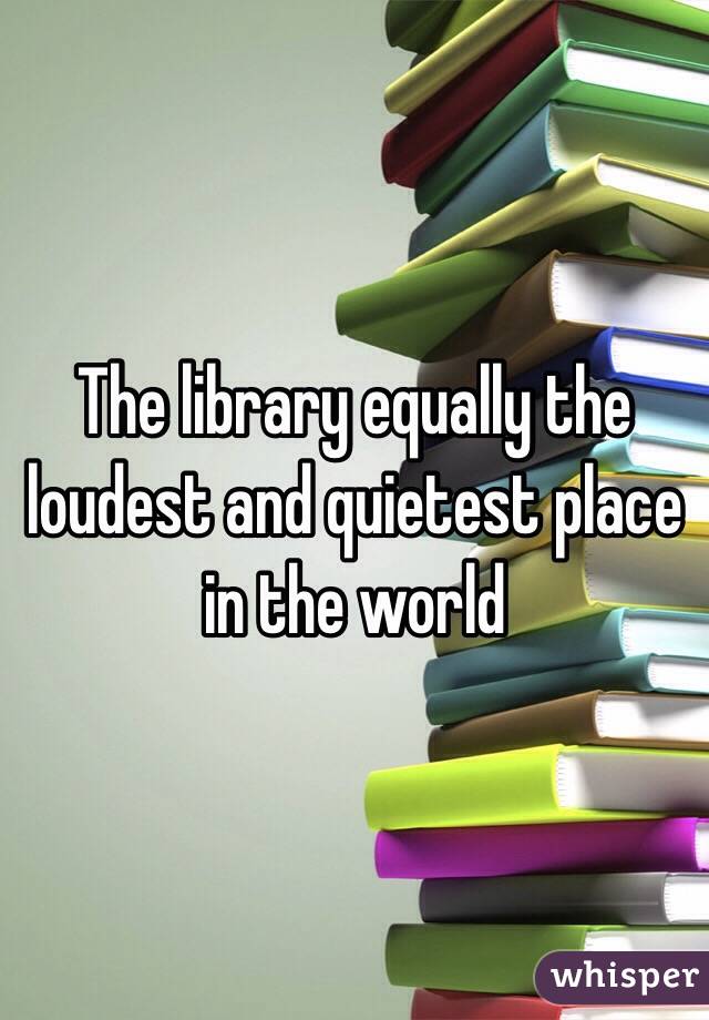 The library equally the loudest and quietest place in the world
