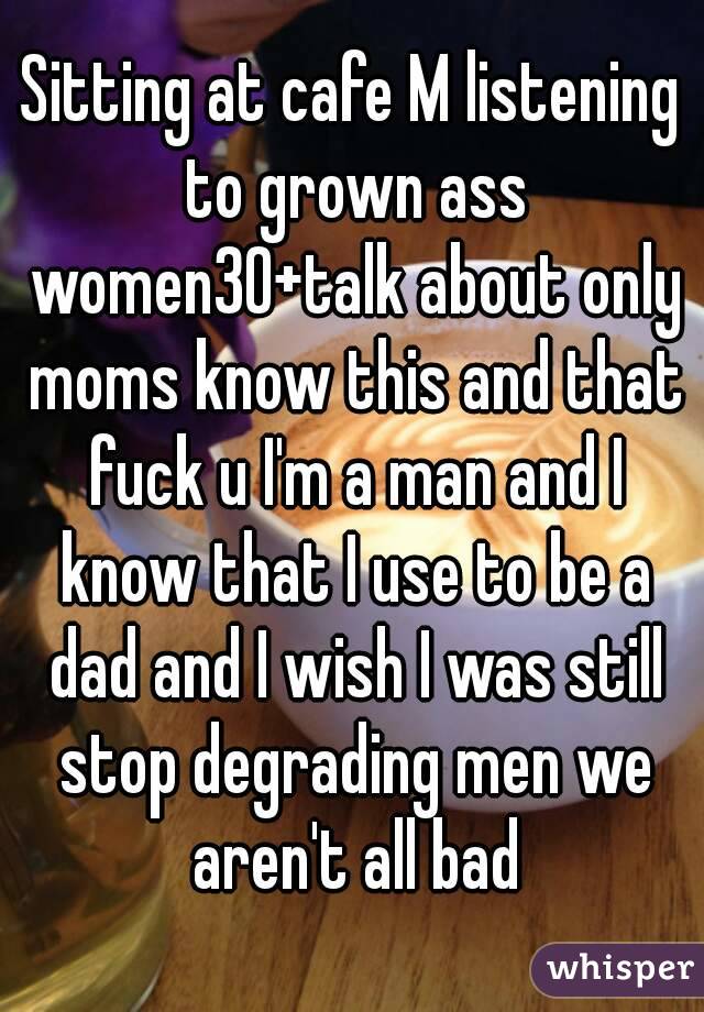 Sitting at cafe M listening to grown ass women30+talk about only moms know this and that fuck u I'm a man and I know that I use to be a dad and I wish I was still stop degrading men we aren't all bad