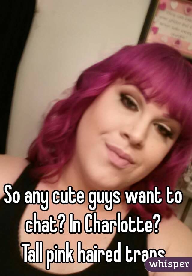 So any cute guys want to chat? In Charlotte? 
Tall pink haired trans