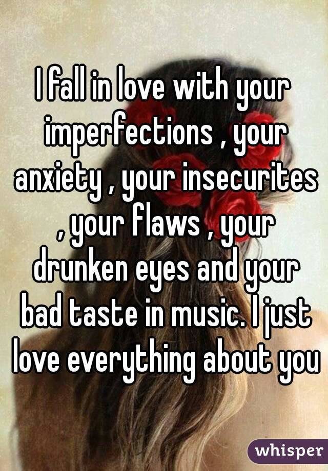 I fall in love with your imperfections , your anxiety , your insecurites , your flaws , your drunken eyes and your bad taste in music. I just love everything about you