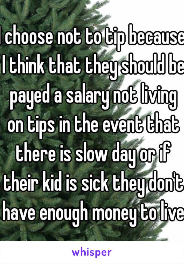 I choose not to tip because I think that they should be payed a salary not living on tips in the event that there is slow day or if their kid is sick they don't have enough money to live