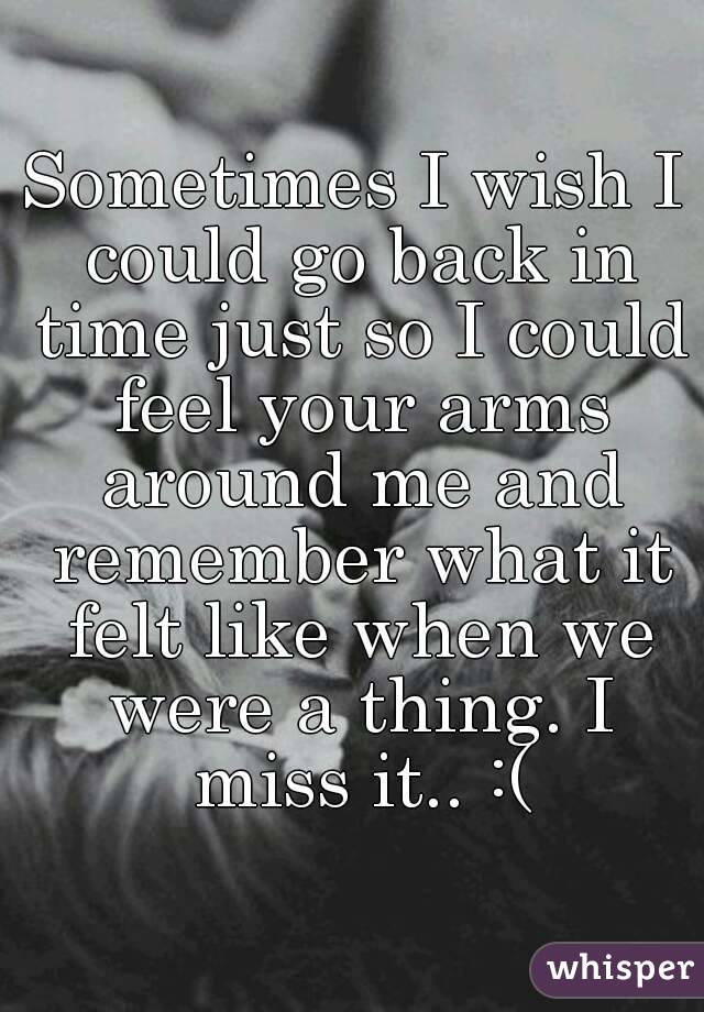 Sometimes I wish I could go back in time just so I could feel your arms around me and remember what it felt like when we were a thing. I miss it.. :(
