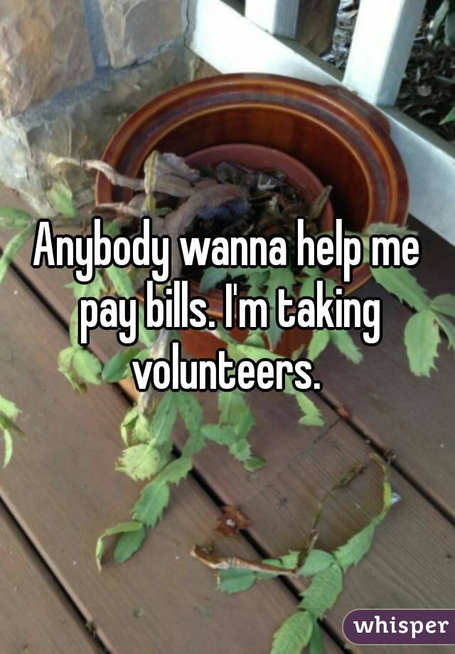Anybody wanna help me pay bills. I'm taking volunteers. 