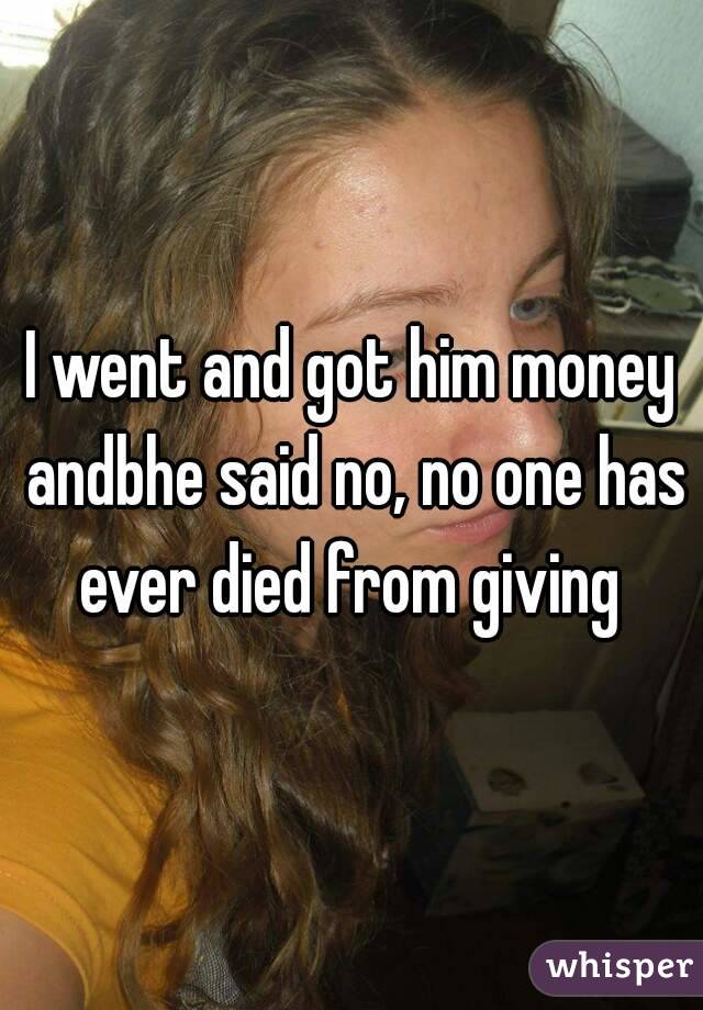 I went and got him money andbhe said no, no one has ever died from giving 