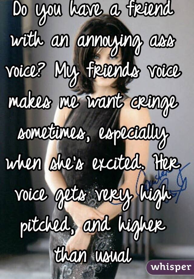 Do you have a friend with an annoying ass voice? My friends voice makes me want cringe sometimes, especially when she's excited. Her voice gets very high pitched, and higher than usual