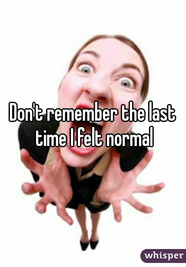 Don't remember the last time I felt normal