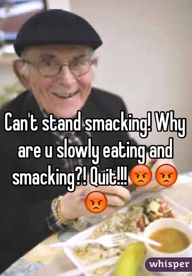 Can't stand smacking! Why are u slowly eating and smacking?! Quit!!!😡😡😡