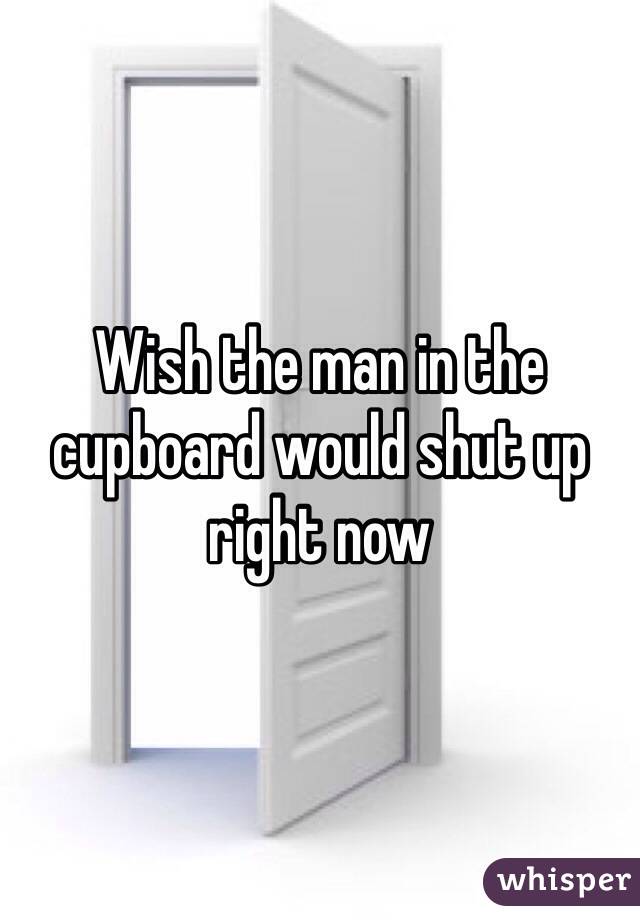 Wish the man in the cupboard would shut up right now