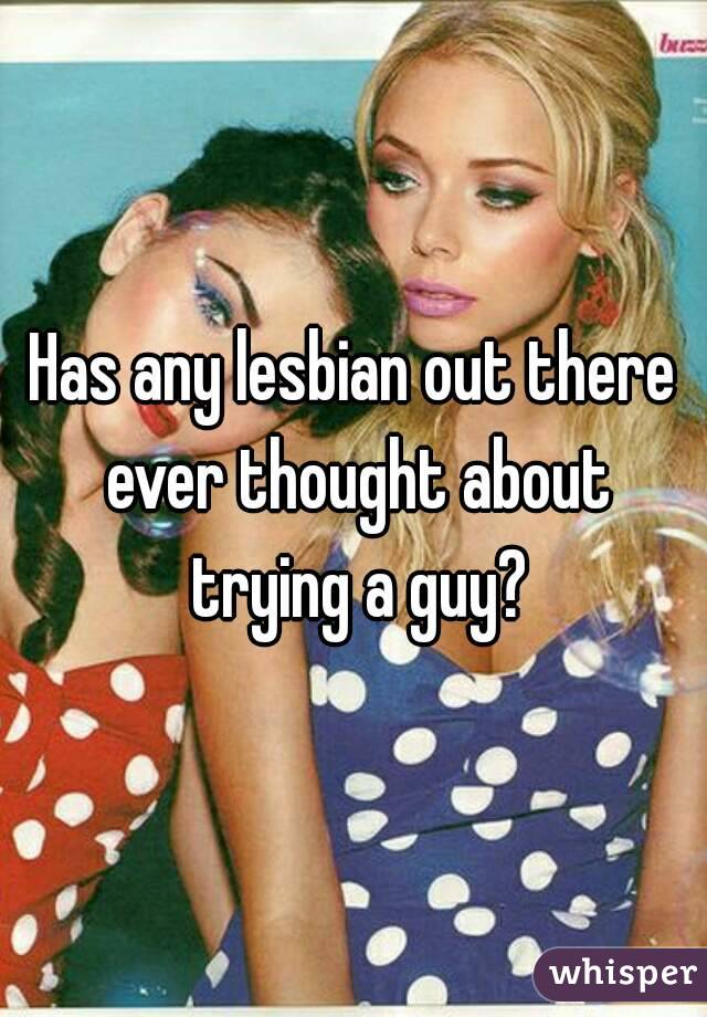 Has any lesbian out there ever thought about trying a guy?
