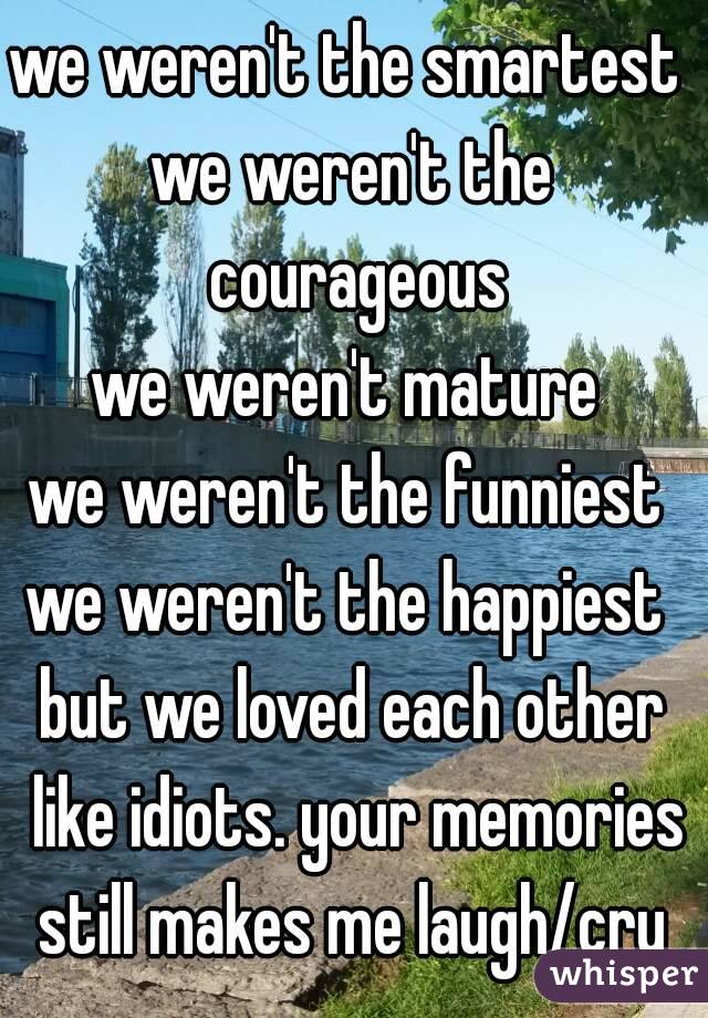 we weren't the smartest 
we weren't the courageous
we weren't mature 
we weren't the funniest 
we weren't the happiest 
but we loved each other like idiots. your memories still makes me laugh/cry 
