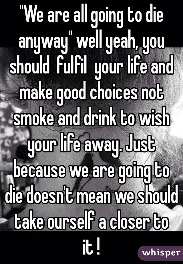 "We are all going to die anyway" well yeah, you should  fulfil  your life and make good choices not smoke and drink to wish your life away. Just because we are going to die doesn't mean we should take ourself a closer to it ! 