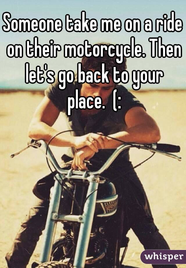 Someone take me on a ride on their motorcycle. Then let's go back to your place.  (: