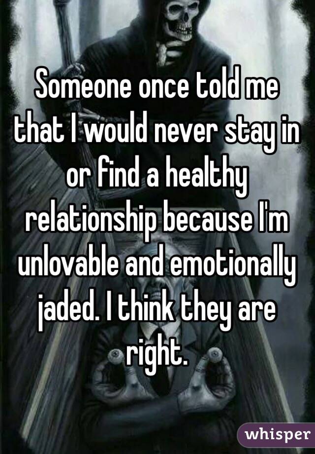 Someone once told me that I would never stay in or find a healthy relationship because I'm unlovable and emotionally jaded. I think they are right. 