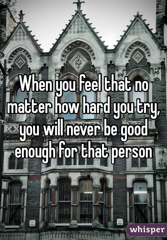 When you feel that no matter how hard you try, you will never be good enough for that person 