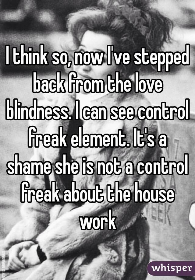 I think so, now I've stepped back from the love blindness. I can see control freak element. It's a shame she is not a control freak about the house work