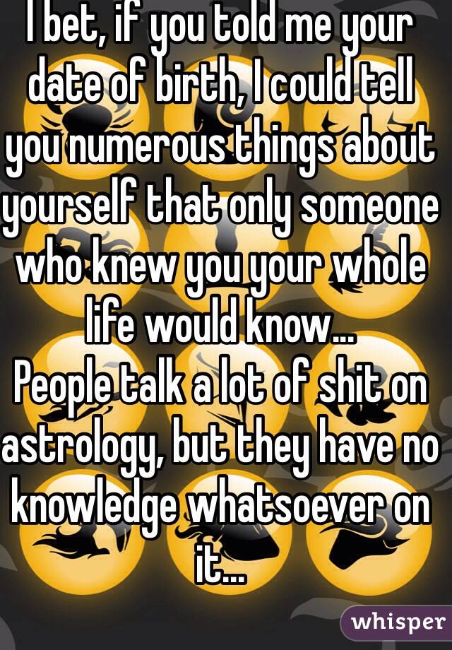 I bet, if you told me your date of birth, I could tell you numerous things about yourself that only someone who knew you your whole life would know...
People talk a lot of shit on astrology, but they have no knowledge whatsoever on it...