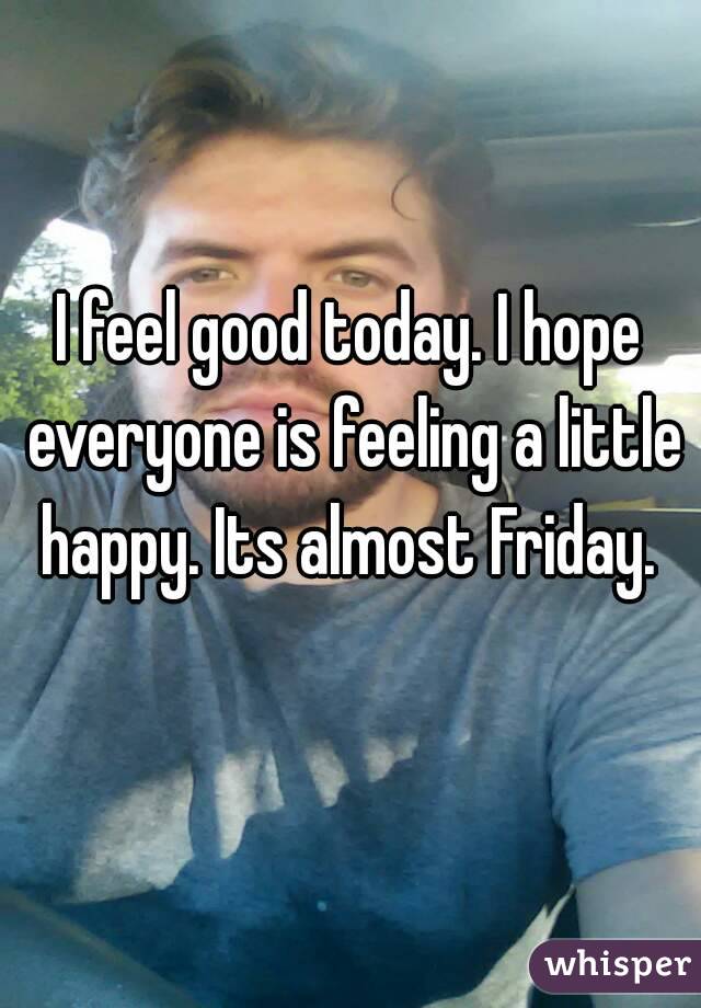 I feel good today. I hope everyone is feeling a little happy. Its almost Friday. 