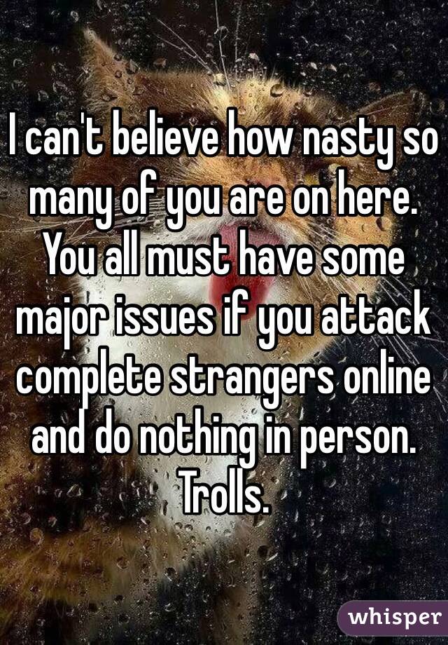 I can't believe how nasty so many of you are on here. You all must have some major issues if you attack complete strangers online and do nothing in person. Trolls.
