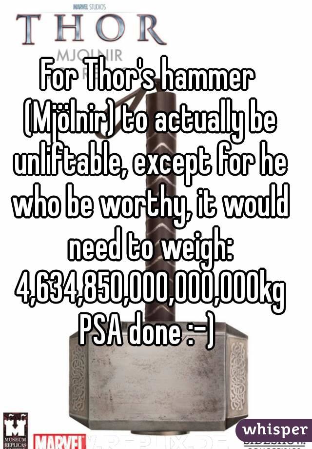 For Thor's hammer (Mjölnir) to actually be unliftable, except for he who be worthy, it would need to weigh: 4,634,850,000,000,000kg
PSA done :-)