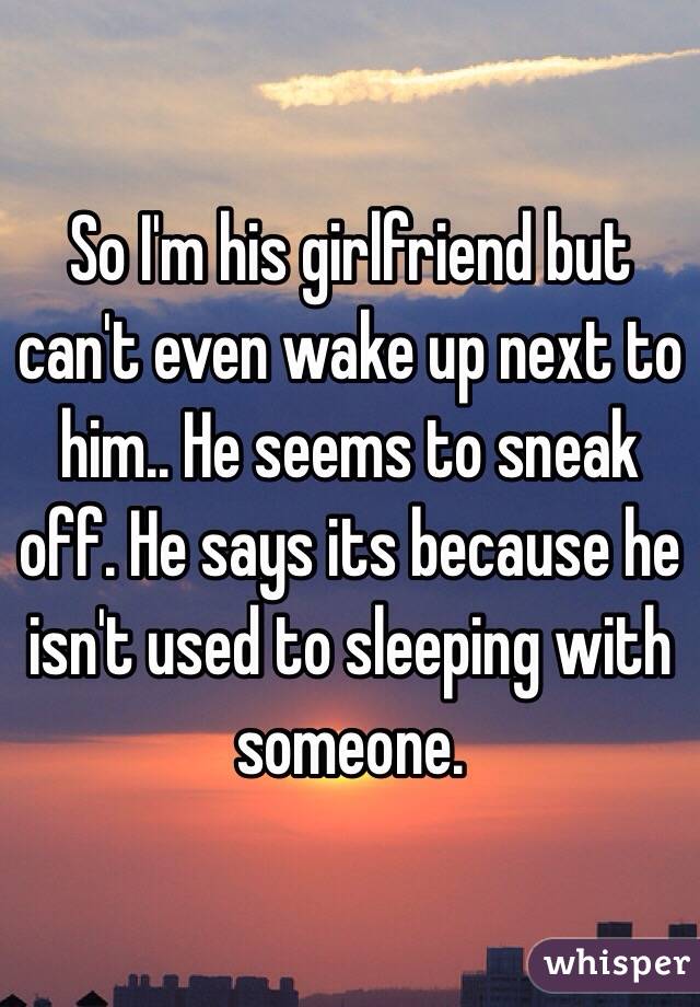 So I'm his girlfriend but can't even wake up next to him.. He seems to sneak off. He says its because he isn't used to sleeping with someone. 