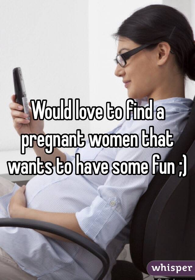 Would love to find a pregnant women that wants to have some fun ;)
