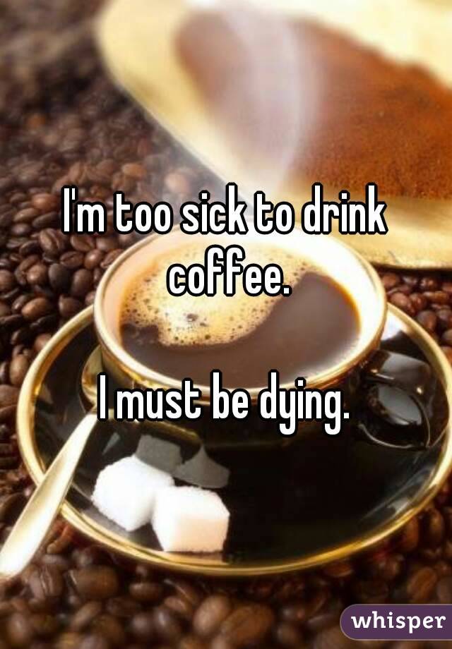 I'm too sick to drink coffee.

I must be dying.