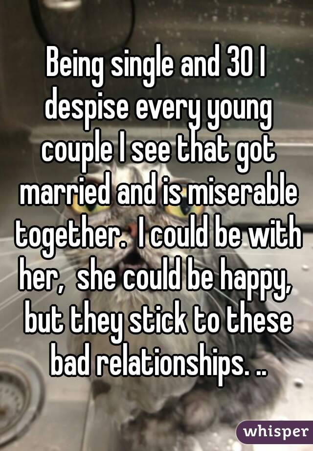 Being single and 30 I despise every young couple I see that got married and is miserable together.  I could be with her,  she could be happy,  but they stick to these bad relationships. ..