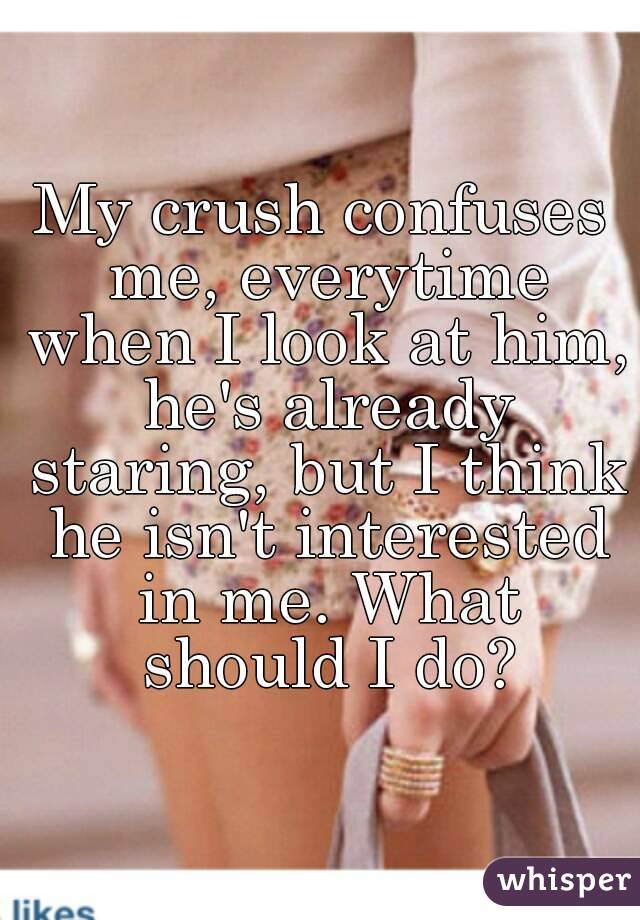 My crush confuses me, everytime when I look at him, he's already staring, but I think he isn't interested in me. What should I do?