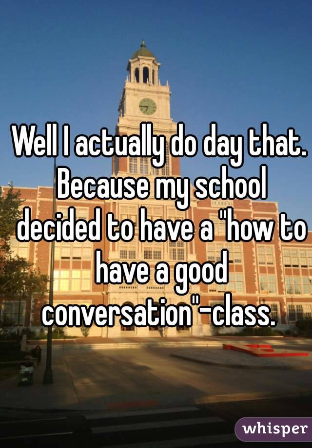 Well I actually do day that. Because my school decided to have a "how to have a good conversation"-class. 