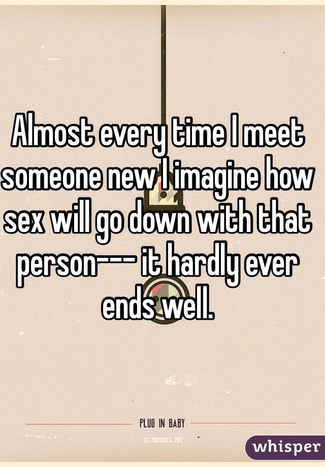 Almost every time I meet someone new I imagine how sex will go down with that person--- it hardly ever ends well.