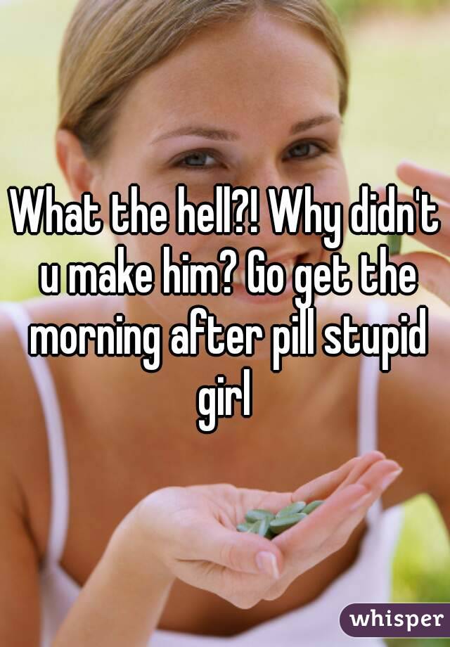 What the hell?! Why didn't u make him? Go get the morning after pill stupid girl 