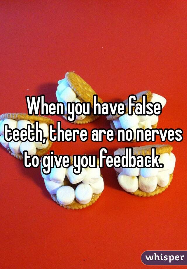 When you have false teeth, there are no nerves to give you feedback. 