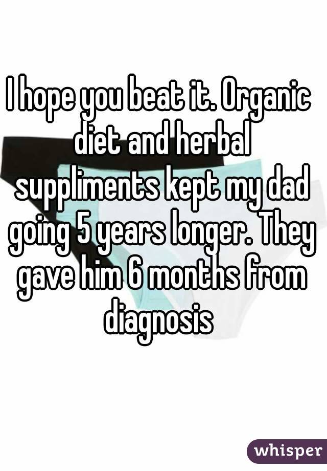 I hope you beat it. Organic diet and herbal suppliments kept my dad going 5 years longer. They gave him 6 months from diagnosis 