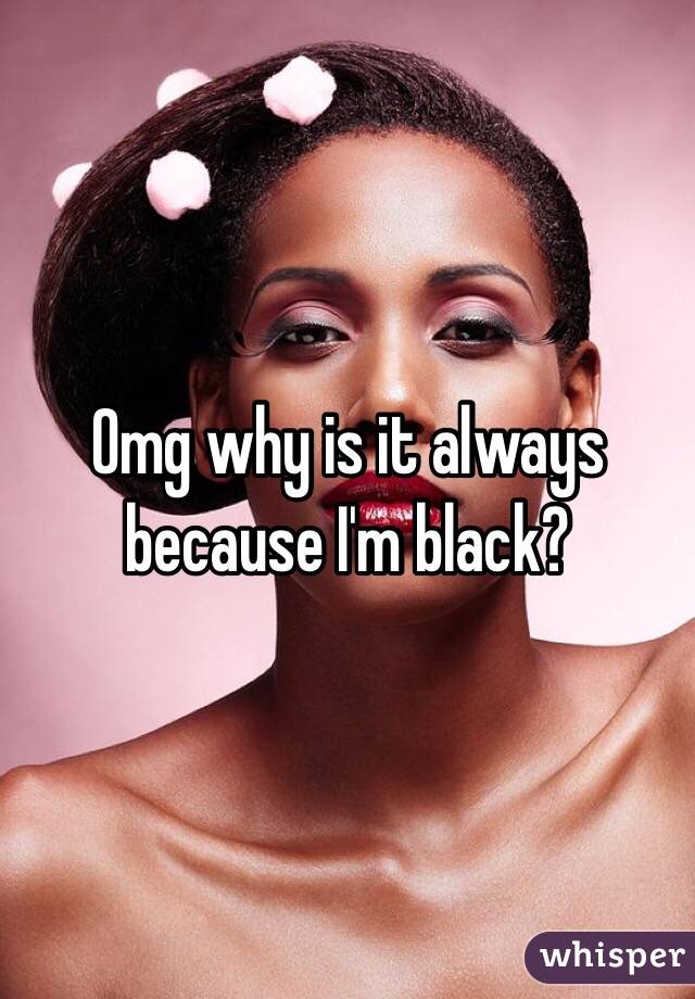 Omg why is it always because I'm black?