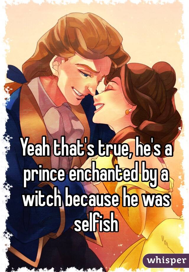 Yeah that's true, he's a prince enchanted by a witch because he was selfish 