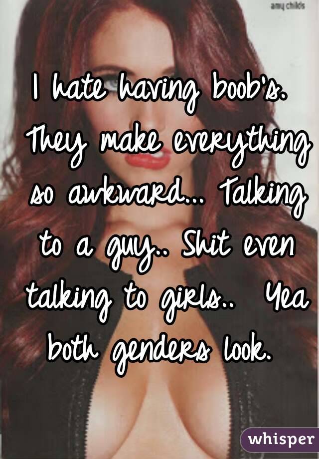 I hate having boob's. They make everything so awkward... Talking to a guy.. Shit even talking to girls..  Yea both genders look. 