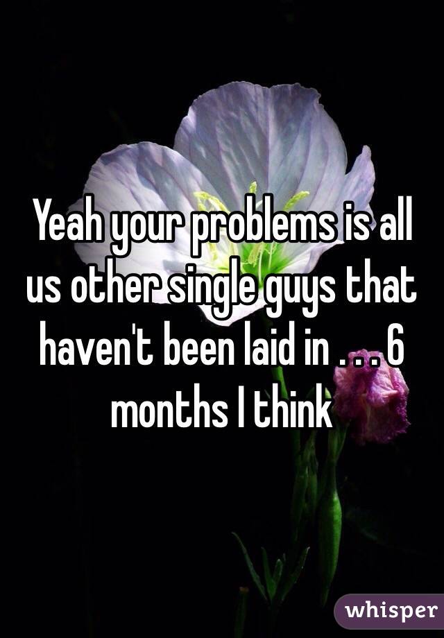 Yeah your problems is all us other single guys that haven't been laid in . . . 6 months I think 