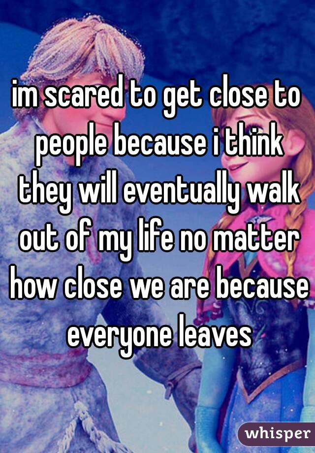 im scared to get close to people because i think they will eventually walk out of my life no matter how close we are because everyone leaves
