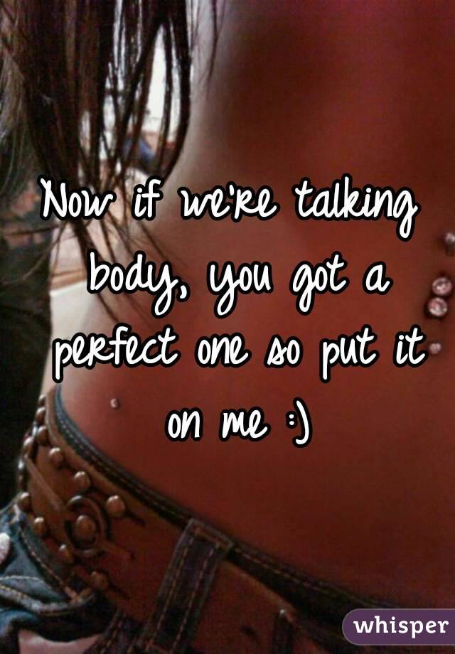 Now if we're talking body, you got a perfect one so put it on me :)