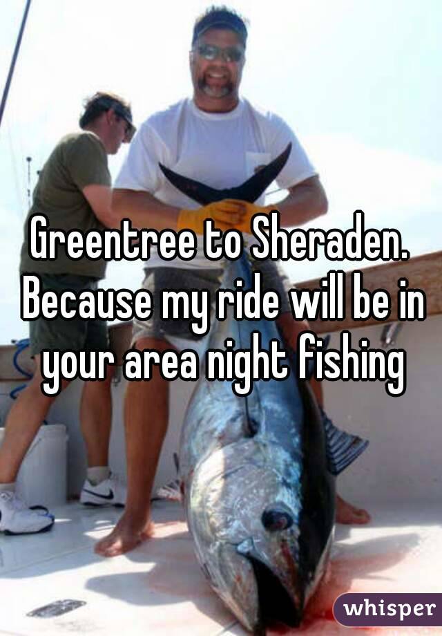 Greentree to Sheraden. Because my ride will be in your area night fishing