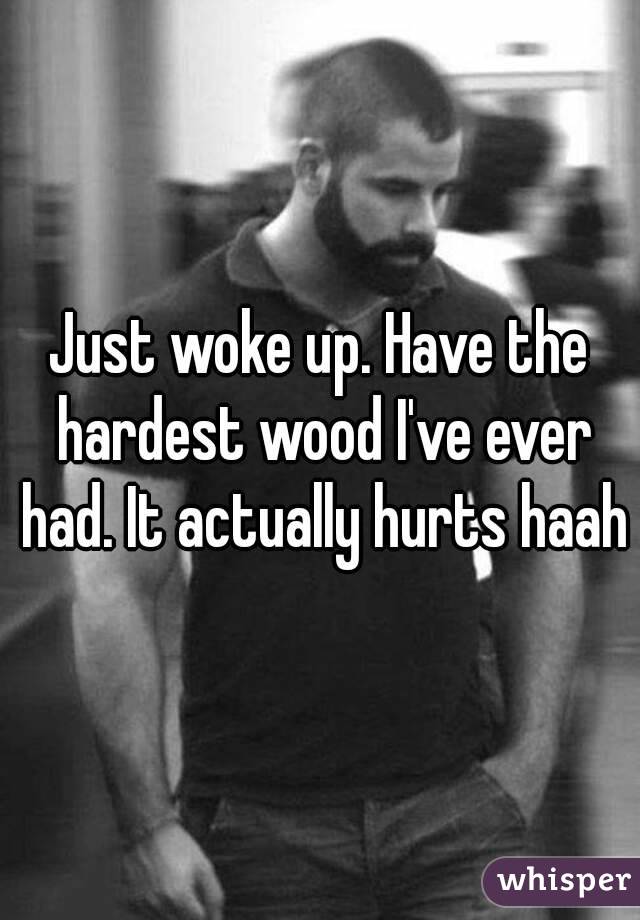 Just woke up. Have the hardest wood I've ever had. It actually hurts haah