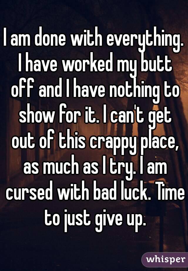 I am done with everything. I have worked my butt off and I have nothing to show for it. I can't get out of this crappy place, as much as I try. I am cursed with bad luck. Time to just give up.
