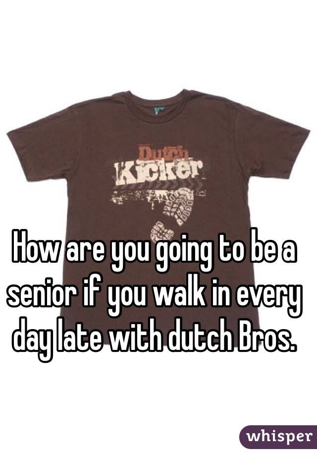 How are you going to be a senior if you walk in every day late with dutch Bros.