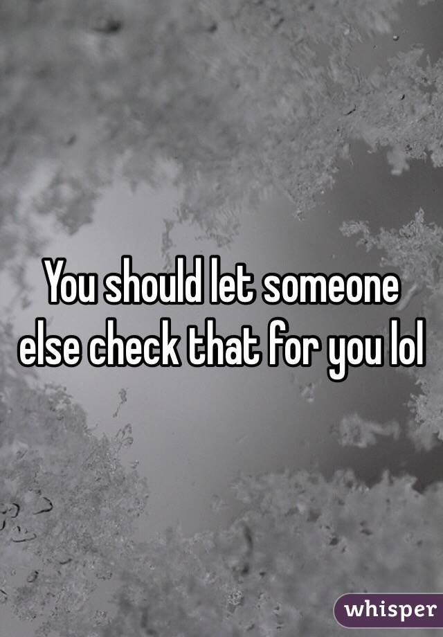 You should let someone else check that for you lol