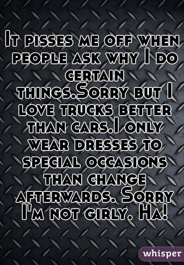 It pisses me off when people ask why I do certain things.Sorry but I love trucks better than cars.I only wear dresses to special occasions than change afterwards. Sorry I'm not girly. Ha!