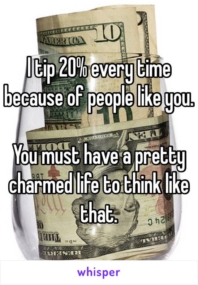 I tip 20% every time because of people like you. 

You must have a pretty charmed life to think like that. 