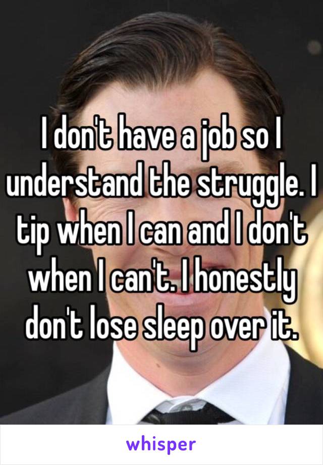 I don't have a job so I understand the struggle. I tip when I can and I don't when I can't. I honestly don't lose sleep over it.