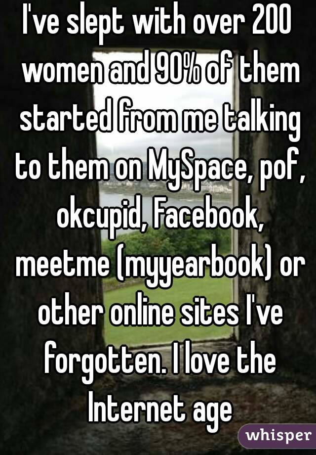 I've slept with over 200 women and 90% of them started from me talking to them on MySpace, pof, okcupid, Facebook, meetme (myyearbook) or other online sites I've forgotten. I love the Internet age
