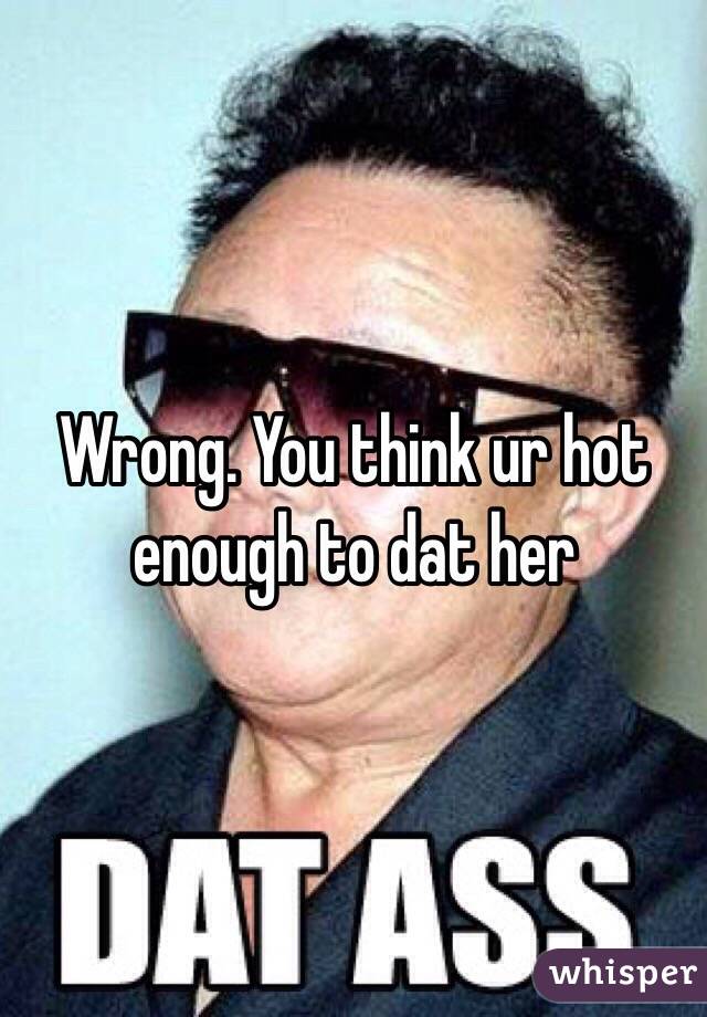 Wrong. You think ur hot enough to dat her
